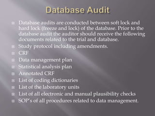  Database audits are conducted between soft lock and
hard lock (freeze and lock) of the database. Prior to the
database audit the auditor should receive the following
documents related to the trial and database.
 Study protocol including amendments.
 CRF
 Data management plan
 Statistical analysis plan
 Annotated CRF
 List of coding dictionaries
 List of the laboratory units
 List of all electronic and manual plausibility checks
 SOP’s of all procedures related to data management.
 