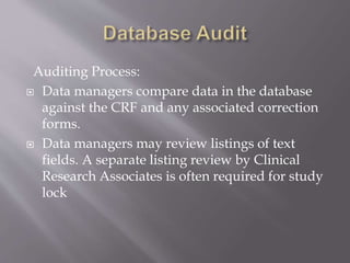 Auditing Process:
 Data managers compare data in the database
against the CRF and any associated correction
forms.
 Data managers may review listings of text
fields. A separate listing review by Clinical
Research Associates is often required for study
lock
 