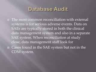  The most common reconciliation with external
systems is for serious adverse events. Data on
SAEs are typically stored in both the clinical
data management system and also in a separate
SAE system. When reconciliation at study
close, data management staff look for
 Cases found in the SAE system but not in the
CDM system.
 