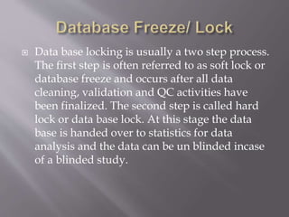  Data base locking is usually a two step process.
The first step is often referred to as soft lock or
database freeze and occurs after all data
cleaning, validation and QC activities have
been finalized. The second step is called hard
lock or data base lock. At this stage the data
base is handed over to statistics for data
analysis and the data can be un blinded incase
of a blinded study.
 