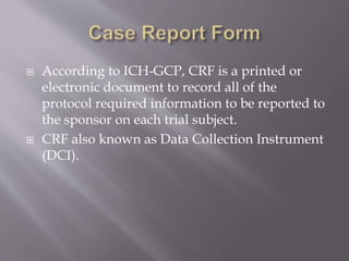  According to ICH-GCP, CRF is a printed or
electronic document to record all of the
protocol required information to be reported to
the sponsor on each trial subject.
 CRF also known as Data Collection Instrument
(DCI).
 