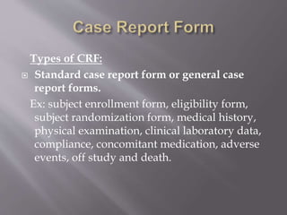 Types of CRF:
 Standard case report form or general case
report forms.
Ex: subject enrollment form, eligibility form,
subject randomization form, medical history,
physical examination, clinical laboratory data,
compliance, concomitant medication, adverse
events, off study and death.
 
