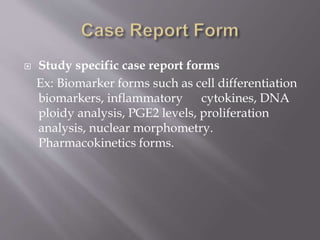  Study specific case report forms
Ex: Biomarker forms such as cell differentiation
biomarkers, inflammatory cytokines, DNA
ploidy analysis, PGE2 levels, proliferation
analysis, nuclear morphometry.
Pharmacokinetics forms.
 