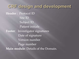 Header : Protocol ID
Site ID
Subject ID
Patient initials
Footer: Investigator signatures
Date of signature
Version number
Page number
Main module: Details of the Domain.
 