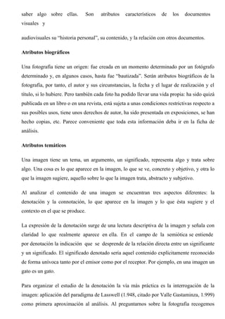 saber algo sobre ellas. Son atributos característicos de los documentos
visuales y
audiovisuales su “historia personal”, su contenido, y la relación con otros documentos.
Atributos biográficos
Una fotografía tiene un origen: fue creada en un momento determinado por un fotógrafo
determinado y, en algunos casos, hasta fue “bautizada”. Serán atributos biográficos de la
fotografía, por tanto, el autor y sus circunstancias, la fecha y el lugar de realización y el
título, si lo hubiere. Pero también cada foto ha podido llevar una vida propia: ha sido quizá
publicada en un libro o en una revista, está sujeta a unas condiciones restrictivas respecto a
sus posibles usos, tiene unos derechos de autor, ha sido presentada en exposiciones, se han
hecho copias, etc. Parece conveniente que toda esta información deba ir en la ficha de
análisis.
Atributos temáticos
Una imagen tiene un tema, un argumento, un significado, representa algo y trata sobre
algo. Una cosa es lo que aparece en la imagen, lo que se ve, concreto y objetivo, y otra lo
que la imagen sugiere, aquello sobre lo que la imagen trata, abstracto y subjetivo.
Al analizar el contenido de una imagen se encuentran tres aspectos diferentes: la
denotación y la connotación, lo que aparece en la imagen y lo que ésta sugiere y el
contexto en el que se produce.
La expresión de la denotación surge de una lectura descriptiva de la imagen y señala con
claridad lo que realmente aparece en ella. En el campo de la semiótica se entiende
por denotación la indicación que se desprende de la relación directa entre un significante
y un significado. El significado denotado sería aquel contenido explícitamente reconocido
de forma unívoca tanto por el emisor como por el receptor. Por ejemplo, en una imagen un
gato es un gato.
Para organizar el estudio de la denotación la vía más práctica es la interrogación de la
imagen: aplicación del paradigma de Lasswell (1.948, citado por Valle Gastaminza, 1.999)
como primera aproximación al análisis. Al preguntarnos sobre la fotografía recogemos
 