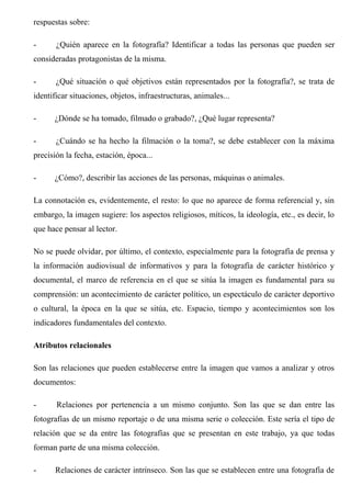 respuestas sobre:
- ¿Quién aparece en la fotografía? Identificar a todas las personas que pueden ser
consideradas protagonistas de la misma.
- ¿Qué situación o qué objetivos están representados por la fotografía?, se trata de
identificar situaciones, objetos, infraestructuras, animales...
- ¿Dónde se ha tomado, filmado o grabado?, ¿Qué lugar representa?
- ¿Cuándo se ha hecho la filmación o la toma?, se debe establecer con la máxima
precisión la fecha, estación, época...
- ¿Cómo?, describir las acciones de las personas, máquinas o animales.
La connotación es, evidentemente, el resto: lo que no aparece de forma referencial y, sin
embargo, la imagen sugiere: los aspectos religiosos, míticos, la ideología, etc., es decir, lo
que hace pensar al lector.
No se puede olvidar, por último, el contexto, especialmente para la fotografía de prensa y
la información audiovisual de informativos y para la fotografía de carácter histórico y
documental, el marco de referencia en el que se sitúa la imagen es fundamental para su
comprensión: un acontecimiento de carácter político, un espectáculo de carácter deportivo
o cultural, la época en la que se sitúa, etc. Espacio, tiempo y acontecimientos son los
indicadores fundamentales del contexto.
Atributos relacionales
Son las relaciones que pueden establecerse entre la imagen que vamos a analizar y otros
documentos:
- Relaciones por pertenencia a un mismo conjunto. Son las que se dan entre las
fotografías de un mismo reportaje o de una misma serie o colección. Este sería el tipo de
relación que se da entre las fotografías que se presentan en este trabajo, ya que todas
forman parte de una misma colección.
- Relaciones de carácter intrínseco. Son las que se establecen entre una fotografía de
 