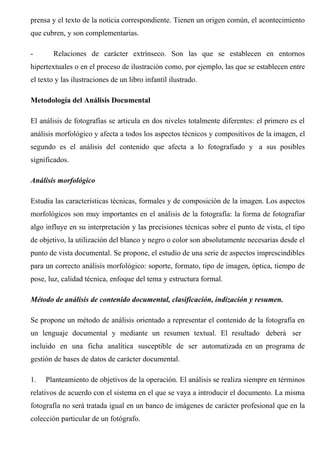 prensa y el texto de la noticia correspondiente. Tienen un origen común, el acontecimiento
que cubren, y son complementarias.
- Relaciones de carácter extrínseco. Son las que se establecen en entornos
hipertextuales o en el proceso de ilustración como, por ejemplo, las que se establecen entre
el texto y las ilustraciones de un libro infantil ilustrado.
Metodología del Análisis Documental
El análisis de fotografías se articula en dos niveles totalmente diferentes: el primero es el
análisis morfológico y afecta a todos los aspectos técnicos y compositivos de la imagen, el
segundo es el análisis del contenido que afecta a lo fotografiado y a sus posibles
significados.
Análisis morfológico
Estudia las características técnicas, formales y de composición de la imagen. Los aspectos
morfológicos son muy importantes en el análisis de la fotografía: la forma de fotografiar
algo influye en su interpretación y las precisiones técnicas sobre el punto de vista, el tipo
de objetivo, la utilización del blanco y negro o color son absolutamente necesarias desde el
punto de vista documental. Se propone, el estudio de una serie de aspectos imprescindibles
para un correcto análisis morfológico: soporte, formato, tipo de imagen, óptica, tiempo de
pose, luz, calidad técnica, enfoque del tema y estructura formal.
Método de análisis de contenido documental, clasificación, indización y resumen.
Se propone un método de análisis orientado a representar el contenido de la fotografía en
un lenguaje documental y mediante un resumen textual. El resultado deberá ser
incluido en una ficha analítica susceptible de ser automatizada en un programa de
gestión de bases de datos de carácter documental.
1. Planteamiento de objetivos de la operación. El análisis se realiza siempre en términos
relativos de acuerdo con el sistema en el que se vaya a introducir el documento. La misma
fotografía no será tratada igual en un banco de imágenes de carácter profesional que en la
colección particular de un fotógrafo.
 