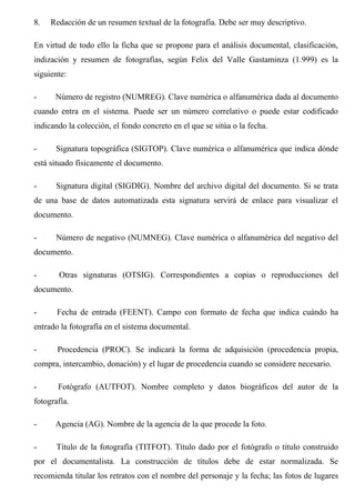 8. Redacción de un resumen textual de la fotografía. Debe ser muy descriptivo.
En virtud de todo ello la ficha que se propone para el análisis documental, clasificación,
indización y resumen de fotografías, según Felix del Valle Gastaminza (1.999) es la
siguiente:
- Número de registro (NUMREG). Clave numérica o alfanumérica dada al documento
cuando entra en el sistema. Puede ser un número correlativo o puede estar codificado
indicando la colección, el fondo concreto en el que se sitúa o la fecha.
- Signatura topográfica (SIGTOP). Clave numérica o alfanumérica que indica dónde
está situado físicamente el documento.
- Signatura digital (SIGDIG). Nombre del archivo digital del documento. Si se trata
de una base de datos automatizada esta signatura servirá de enlace para visualizar el
documento.
- Número de negativo (NUMNEG). Clave numérica o alfanumérica del negativo del
documento.
- Otras signaturas (OTSIG). Correspondientes a copias o reproducciones del
documento.
- Fecha de entrada (FEENT). Campo con formato de fecha que indica cuándo ha
entrado la fotografía en el sistema documental.
- Procedencia (PROC). Se indicará la forma de adquisición (procedencia propia,
compra, intercambio, donación) y el lugar de procedencia cuando se considere necesario.
- Fotógrafo (AUTFOT). Nombre completo y datos biográficos del autor de la
fotografía.
- Agencia (AG). Nombre de la agencia de la que procede la foto.
- Título de la fotografía (TITFOT). Título dado por el fotógrafo o título construido
por el documentalista. La construcción de títulos debe de estar normalizada. Se
recomienda titular los retratos con el nombre del personaje y la fecha; las fotos de lugares
 