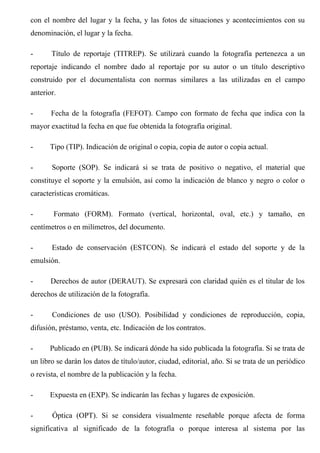 con el nombre del lugar y la fecha, y las fotos de situaciones y acontecimientos con su
denominación, el lugar y la fecha.
- Título de reportaje (TITREP). Se utilizará cuando la fotografía pertenezca a un
reportaje indicando el nombre dado al reportaje por su autor o un título descriptivo
construido por el documentalista con normas similares a las utilizadas en el campo
anterior.
- Fecha de la fotografía (FEFOT). Campo con formato de fecha que indica con la
mayor exactitud la fecha en que fue obtenida la fotografía original.
- Tipo (TIP). Indicación de original o copia, copia de autor o copia actual.
- Soporte (SOP). Se indicará si se trata de positivo o negativo, el material que
constituye el soporte y la emulsión, así como la indicación de blanco y negro o color o
características cromáticas.
- Formato (FORM). Formato (vertical, horizontal, oval, etc.) y tamaño, en
centímetros o en milímetros, del documento.
- Estado de conservación (ESTCON). Se indicará el estado del soporte y de la
emulsión.
- Derechos de autor (DERAUT). Se expresará con claridad quién es el titular de los
derechos de utilización de la fotografía.
- Condiciones de uso (USO). Posibilidad y condiciones de reproducción, copia,
difusión, préstamo, venta, etc. Indicación de los contratos.
- Publicado en (PUB). Se indicará dónde ha sido publicada la fotografía. Si se trata de
un libro se darán los datos de título/autor, ciudad, editorial, año. Si se trata de un periódico
o revista, el nombre de la publicación y la fecha.
- Expuesta en (EXP). Se indicarán las fechas y lugares de exposición.
- Óptica (OPT). Si se considera visualmente reseñable porque afecta de forma
significativa al significado de la fotografía o porque interesa al sistema por las
 