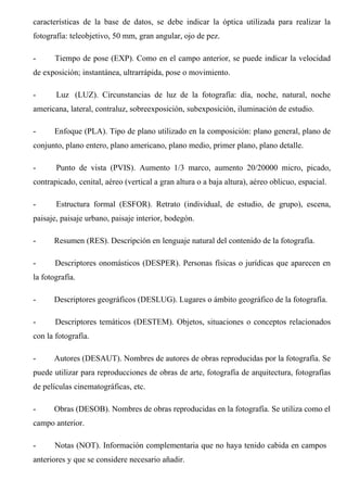 características de la base de datos, se debe indicar la óptica utilizada para realizar la
fotografía: teleobjetivo, 50 mm, gran angular, ojo de pez.
- Tiempo de pose (EXP). Como en el campo anterior, se puede indicar la velocidad
de exposición; instantánea, ultrarrápida, pose o movimiento.
- Luz (LUZ). Circunstancias de luz de la fotografía: día, noche, natural, noche
americana, lateral, contraluz, sobreexposición, subexposición, iluminación de estudio.
- Enfoque (PLA). Tipo de plano utilizado en la composición: plano general, plano de
conjunto, plano entero, plano americano, plano medio, primer plano, plano detalle.
- Punto de vista (PVIS). Aumento 1/3 marco, aumento 20/20000 micro, picado,
contrapicado, cenital, aéreo (vertical a gran altura o a baja altura), aéreo oblicuo, espacial.
- Estructura formal (ESFOR). Retrato (individual, de estudio, de grupo), escena,
paisaje, paisaje urbano, paisaje interior, bodegón.
- Resumen (RES). Descripción en lenguaje natural del contenido de la fotografía.
- Descriptores onomásticos (DESPER). Personas físicas o jurídicas que aparecen en
la fotografía.
- Descriptores geográficos (DESLUG). Lugares o ámbito geográfico de la fotografía.
- Descriptores temáticos (DESTEM). Objetos, situaciones o conceptos relacionados
con la fotografía.
- Autores (DESAUT). Nombres de autores de obras reproducidas por la fotografía. Se
puede utilizar para reproducciones de obras de arte, fotografía de arquitectura, fotografías
de películas cinematográficas, etc.
- Obras (DESOB). Nombres de obras reproducidas en la fotografía. Se utiliza como el
campo anterior.
- Notas (NOT). Información complementaria que no haya tenido cabida en campos
anteriores y que se considere necesario añadir.
 