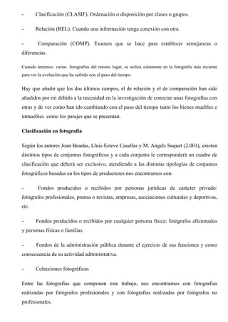 - Clasificación (CLASIF). Ordenación o disposición por clases o grupos.
- Relación (REL). Cuando una información tenga conexión con otra.
- Comparación (COMP). Examen que se hace para establecer semejanzas o
diferencias.
Cuando tenemos varias fotografías del mismo lugar, se utiliza solamente en la fotografía más reciente
para ver la evolución que ha sufrido con el paso del tiempo.
Hay que añadir que los dos últimos campos, el de relación y el de comparación han sido
añadidos por mí debido a la necesidad en la investigación de conectar unas fotografías con
otras y de ver como han ido cambiando con el paso del tiempo tanto los bienes muebles e
inmuebles como los parajes que se presentan.
Clasificación en fotografía
Según los autores Joan Boadas, Lluis-Esteve Casellas y M. Angels Suquet (2.001), existen
distintos tipos de conjuntos fotográficos y a cada conjunto le corresponderá un cuadro de
clasificación que deberá ser exclusivo, atendiendo a las distintas tipologías de conjuntos
fotográficos basadas en los tipos de productores nos encontramos con:
- Fondos producidos o recibidos por personas jurídicas de carácter privado:
fotógrafos profesionales, prensa o revistas, empresas, asociaciones culturales y deportivas,
etc.
- Fondos producidos o recibidos por cualquier persona física: fotógrafos aficionados
y personas físicas o familias.
- Fondos de la administración pública durante el ejercicio de sus funciones y como
consecuencia de su actividad administrativa.
- Colecciones fotográficas
Entre las fotografías que componen este trabajo, nos encontramos con fotografías
realizadas por fotógrafos profesionales y con fotografías realizadas por fotógrafos no
profesionales.
 