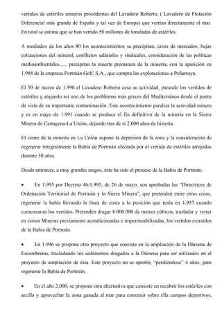 vertidos de estériles mineros procedentes del Lavadero Roberto, ( Lavadero de Flotación
Diferencial más grande de España y tal vez de Europa) que vertían directamente al mar.
En total se estima que se han vertido 58 millones de toneladas de estériles.
A mediados de los años 80 los acontecimientos se precipitan, crisis de mercados, bajas
cotizaciones del mineral, conflictos saláriales y sindicales, consideración de las políticas
medioambientales...... precipitan la muerte prematura de la minería, con la aparición en
1.988 de la empresa Portmán Golf, S.A., que compra las explotaciones a Peñarroya.
El 30 de marzo de 1.990 el Lavadero Roberto cesa su actividad, parando los vertidos de
estériles y atajando así uno de los problemas más graves del Mediterráneo desde el punto
de vista de su importante contaminación. Este acontecimiento paraliza la actividad minera
y es en mayo de 1.991 cuando se produce el fin definitivo de la minería en la Sierra
Minera de Cartagena-La Unión, dejando tras de sí 2.000 años de historia.
El cierre de la minería en La Unión supone la depresión de la zona y la consideración de
regenerar integralmente la Bahía de Portmán afectada por el vertido de estériles arrojados
durante 30 años.
Desde entonces, a muy grandes rasgos, éste ha sido el proceso de la Bahía de Portmán:
• En 1.995 por Decreto 46/1.995, de 26 de mayo, son aprobadas las “Directrices de
Ordenación Territorial de Portmán y la Sierra Minera”, que pretenden entre otras cosas,
regenerar la bahía llevando la línea de costa a la posición que tenía en 1.957 cuando
comenzaron los vertidos. Pretenden dragar 8.000.000 de metros cúbicos, trasladar y verter
en cortas Mineras previamente acondicionadas e impermeabilizadas, los vertidos extraídos
de la Bahía de Portmán.
• En 1.996 se propone otro proyecto que consiste en la ampliación de la Dársena de
Escombreras, trasladando los sedimentos dragados a la Dársena para ser utilizados en el
proyecto de ampliación de ésta. Este proyecto no se aprobó, “perdiéndose” 4 años, para
regenerar la Bahía de Portmán.
• En el año 2.000, se propone otra alternativa que consiste en recubrir los estériles con
arcilla y aprovechar la zona ganada al mar para construir sobre ella campos deportivos,
 
