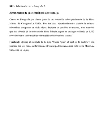 REL: Relacionada con la fotografía 2.
Justificación de la selección de la fotografía.
Contexto: Fotografía que forma parte de una colección sobre patrimonio de la Sierra
Minera de Cartagena-La Unión. Fue realizada aproximadamente cuando la minería
subterránea desaparece en dicha sierra. Presenta un castillete de madera, bien inmueble
que más abunda en la mencionada Sierra Minera, según un catálogo realizado en 1.993
sobre los bienes tanto muebles e inmuebles con que cuenta la zona.
Finalidad: Mostrar el castillete de la mina “María Jesús”, el cual es de madera y está
formado por seis patas, a diferencia de otros que podemos encontrar en la Sierra Minera de
Cartagena-La Unión.
 