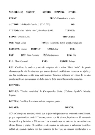 NUMREG: 02 SIGTOP: SIGDIG: NUMNEG: OTSIG:
FEENT: PROC: Procedencia propia
AUTFOT: Luis Belchí García, (1.923-2.005) AG:
TIT/FOT: Mina “María Jesús”, década de 1.990. TIT/REP:
FEFOT: Década 1.990 TIP: Original
SOP: Papel; Color FORM: Horizontal 10x15 cm (Rectangular)
ESTCONS: Bueno DERAUT: USO: Libre PUB:
EXP: OPT: Gran Angular EXP: Instantánea LUZ: Día
PLA: Plano General PVIS: ESFOR: Paisaje
RES: Castillete de madera y sala de máquinas de la mina “María Jesús”. Se puede
observar que la sala de máquinas que aparece junto al castillete no conserva su tejado, y
que las instalaciones están muy deterioradas. También podemos ver cómo de las dos
puertas centrales que aparecen en dicha sala, la de la izquierda presenta una polea.
DESPERS:
DESLUG: Término municipal de Cartagena-La Unión (“Cabezo Agudo”), Murcia,
España
DESTEM: Castillete de madera, sala de máquinas, polea
DESAUT: DESOB:
NOT: Como ya se ha dicho, cuenta con el pozo más profundo de toda esta Sierra Minera,
ya que su profundidad es de 517 metros; cuenta con 14 plantas, la primera a 95 metros de
la superficie y la última a 500 metros. Los minerales que se extraían de esta mina eran
plomo, blenda y pirita. El castillete es de madera de seis patas o columnas (castillete
doble), de cuidada factura con los extremos de las vigas de madera moldurados y la
 