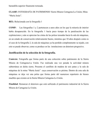 barandilla superior finamente torneada.
CLASIF: FOTOGRAFÍA DE PATRIMONIO/ Sierra Minera Cartagena-La Unión; Mina
“María Jesús”.
REL: Relacionada con la fotografía 1
COMP: Las fotografías 1 y 2 pertenecen a unos años en los que la minería de interior
había desaparecido. En la fotografía 1 hacía poco tiempo de la paralización de las
explotaciones y aún se aprecian las cintas de las poleas tensadas hacia la sala de máquinas,
en un estado de conservación relativamente bueno, mientras que 10 años después como es
el caso de la fotografía 2, la sala de máquinas ya ha perdido completamente su tejado, con
esto se puede observar, como se produce en las instalaciones un deterioro progresivo.
Justificación de la selección de la fotografía.
Contexto: Fotografía que forma parte de una colección sobre patrimonio de la Sierra
Minera de Cartagena-La Unión. Fue realizada una vez parada la actividad minera
subterránea en dicha sierra. Presenta el castillete de madera de seis patas y la sala de
máquinas de la mina “María Jesús” cuya conservación es pésima. Dentro de esta sala de
máquinas se deja ver una polea que forma parte del numeroso repertorio de bienes
muebles que existen en la Sierra Minera Cartagena-La Unión.
Finalidad: Remarcar el deterioro que está sufriendo el patrimonio industrial de la Sierra
Minera de Cartagena-La Unión.
 