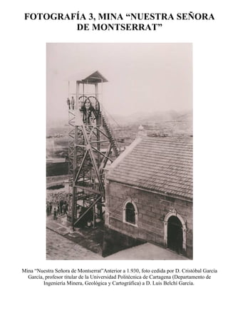 FOTOGRAFÍA 3, MINA “NUESTRA SEÑORA
DE MONTSERRAT”
Mina “Nuestra Señora de Montserrat”Anterior a 1.930, foto cedida por D. Cristóbal García
García, profesor titular de la Universidad Politécnica de Cartagena (Departamento de
Ingeniería Minera, Geológica y Cartográfica) a D. Luis Belchí García.
 