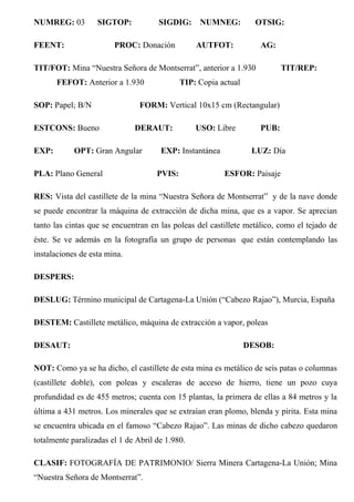 NUMREG: 03 SIGTOP: SIGDIG: NUMNEG: OTSIG:
FEENT: PROC: Donación AUTFOT: AG:
TIT/FOT: Mina “Nuestra Señora de Montserrat”, anterior a 1.930 TIT/REP:
FEFOT: Anterior a 1.930 TIP: Copia actual
SOP: Papel; B/N FORM: Vertical 10x15 cm (Rectangular)
ESTCONS: Bueno DERAUT: USO: Libre PUB:
EXP: OPT: Gran Angular EXP: Instantánea LUZ: Día
PLA: Plano General PVIS: ESFOR: Paisaje
RES: Vista del castillete de la mina “Nuestra Señora de Montserrat” y de la nave donde
se puede encontrar la máquina de extracción de dicha mina, que es a vapor. Se aprecian
tanto las cintas que se encuentran en las poleas del castillete metálico, como el tejado de
éste. Se ve además en la fotografía un grupo de personas que están contemplando las
instalaciones de esta mina.
DESPERS:
DESLUG: Término municipal de Cartagena-La Unión (“Cabezo Rajao”), Murcia, España
DESTEM: Castillete metálico, máquina de extracción a vapor, poleas
DESAUT: DESOB:
NOT: Como ya se ha dicho, el castillete de esta mina es metálico de seis patas o columnas
(castillete doble), con poleas y escaleras de acceso de hierro, tiene un pozo cuya
profundidad es de 455 metros; cuenta con 15 plantas, la primera de ellas a 84 metros y la
última a 431 metros. Los minerales que se extraían eran plomo, blenda y pirita. Esta mina
se encuentra ubicada en el famoso “Cabezo Rajao”. Las minas de dicho cabezo quedaron
totalmente paralizadas el 1 de Abril de 1.980.
CLASIF: FOTOGRAFÍA DE PATRIMONIO/ Sierra Minera Cartagena-La Unión; Mina
“Nuestra Señora de Montserrat”.
 