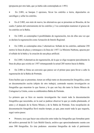 (propuesta por otro lado, que ya había sido contemplada en 1.991)
• En 2.001, se barajan 3 opciones, llevar los estériles a tierra, depositarlos en
sarcófagos y sellar los estériles.
• En el 2.002, son siete de nuevo, las alternativas que se presentan en Bruselas, de las
cuales 5 parten del soterramiento de los estériles y 2 no contemplan mantener el grueso de
los estériles en la Bahía.
• En 2.003, se contemplan 6 posibilidades de regeneración, tres de ellas una vez que
se declara la regeneración como Actuación de Interés Regional.
• En 2.004, se contemplan otras 3 alternativas: Sellado de los estériles, adelantar 250
metros la línea de playa y retranqueo a la línea de 1.957. La Ministra Narbona, apuesta por
el sellado de la bahía y la creación de una playa artificial.
• En 2.005, 4 alternativas de regeneración, de la que se elige recuperar parcialmente la
línea de playa que existía en 1.957 retranqueando la actual 205 metros hacia la Bahía.
• En 2.006 se firma un convenio que parece ser el primer paso para llevar a cabo la
regeneración de la Bahía de Portmán.
Estos hechos que se presentan, tienen un reflejo tanto en documentación fotográfica, como
en documentación escrita (objeto de otro trabajo), centrando nuestra investigación en
fotografías que muestran lo que fueron y lo que son hoy día tanto la Sierra Minera de
Cartagena-La Unión, como su emblemática Bahía de Portmán.
Lo primero que se hizo en nuestra investigación fue reunir toda la documentación
fotográfica que necesitaba, en la cual se pudiese observar lo que yo estaba planteando, el
antes y el después de la Sierra Minera y de la Bahía de Portmán. Esta recopilación de
documentación fotográfica llevó mucho tiempo, ya que, para reunir toda la que requería,
seguí varios pasos:
• Primero, tuve que hacer una selección entre todas las fotografías que formaban parte
del archivo personal de D. Luis Belchí García, archivo que aproximadamente cuenta con
unas 500 fotografías. En éste podemos encontrar fotografías de todo el patrimonio
 