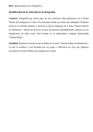 REL: Relacionada con la fotografía 4.
Justificación de la selección de la fotografía.
Contexto: Fotografía que forma parte de una colección sobre patrimonio de la Sierra
Minera de Cartagena-La Unión. Fue realizada cuando las minas aún trabajaban. Podemos
observar el castillete metálico y parte de la sala de máquinas de la mina “Nuestra Señora
de Montserrat”, además de diversas escenas de personas (probablemente mineros) en las
instalaciones de dicha mina. Foto tomada en el emblemático complejo denominado
“Cabezo Rajao”.
Finalidad: Mostrar la estructura del castillete de la mina “Nuestra Señora de Montserrat”,
el cual es metálico y está formado por seis patas, a diferencia de otros que podemos
encontrar en la Sierra Minera de Cartagena-La Unión.
 