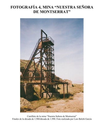 FOTOGRAFÍA 4, MINA “NUESTRA SEÑORA
DE MONTSERRAT”
Castillete de la mina “Nuestra Señora de Montserrat”
Finales de la década de 1.980/década de 1.990. Foto realizada por Luis Belchí García
 