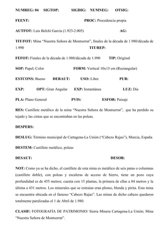 NUMREG: 04 SIGTOP: SIGDIG: NUMNEG: OTSIG:
FEENT: PROC: Procedencia propia
AUTFOT: Luis Belchí García (1.923-2.005) AG:
TIT/FOT: Mina “Nuestra Señora de Montserrat”, finales de la década de 1.980/década de
1.990 TIT/REP:
FEFOT: Finales de la década de 1.980/década de 1.990 TIP: Original
SOP: Papel; Color FORM: Vertical 10x15 cm (Rectangular)
ESTCONS: Bueno DERAUT: USO: Libre PUB:
EXP: OPT: Gran Angular EXP: Instantánea LUZ: Día
PLA: Plano General PVIS: ESFOR: Paisaje
RES: Castillete metálico de la mina “Nuestra Señora de Montserrat”, que ha perdido su
tejado y las cintas que se encontraban en las poleas.
DESPERS:
DESLUG: Término municipal de Cartagena-La Unión (“Cabezo Rajao”), Murcia, España
DESTEM: Castillete metálico, poleas
DESAUT: DESOB:
NOT: Como ya se ha dicho, el castillete de esta mina es metálico de seis patas o columnas
(castillete doble), con poleas y escaleras de acceso de hierro, tiene un pozo cuya
profundidad es de 455 metros; cuenta con 15 plantas, la primera de ellas a 84 metros y la
última a 431 metros. Los minerales que se extraían eran plomo, blenda y pirita. Esta mina
se encuentra ubicada en el famoso “Cabezo Rajao”. Las minas de dicho cabezo quedaron
totalmente paralizadas el 1 de Abril de 1.980.
CLASIF: FOTOGRAFÍA DE PATRIMONIO/ Sierra Minera Cartagena-La Unión; Mina
“Nuestra Señora de Montserrat”.
 