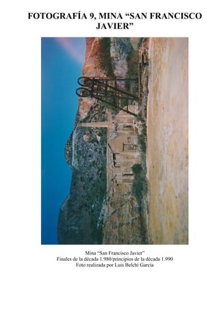 FOTOGRAFÍA 9, MINA “SAN FRANCISCO
JAVIER”
Mina “San Francisco Javier”
Finales de la década 1.980/principios de la década 1.990
Foto realizada por Luis Belchí García
 