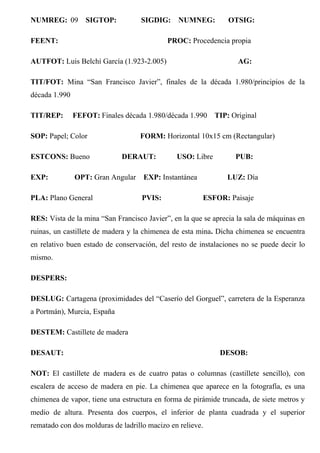 NUMREG: 09 SIGTOP: SIGDIG: NUMNEG: OTSIG:
FEENT: PROC: Procedencia propia
AUTFOT: Luis Belchí García (1.923-2.005) AG:
TIT/FOT: Mina “San Francisco Javier”, finales de la década 1.980/principios de la
década 1.990
TIT/REP: FEFOT: Finales década 1.980/década 1.990 TIP: Original
SOP: Papel; Color FORM: Horizontal 10x15 cm (Rectangular)
ESTCONS: Bueno DERAUT: USO: Libre PUB:
EXP: OPT: Gran Angular EXP: Instantánea LUZ: Día
PLA: Plano General PVIS: ESFOR: Paisaje
RES: Vista de la mina “San Francisco Javier”, en la que se aprecia la sala de máquinas en
ruinas, un castillete de madera y la chimenea de esta mina. Dicha chimenea se encuentra
en relativo buen estado de conservación, del resto de instalaciones no se puede decir lo
mismo.
DESPERS:
DESLUG: Cartagena (proximidades del “Caserío del Gorguel”, carretera de la Esperanza
a Portmán), Murcia, España
DESTEM: Castillete de madera
DESAUT: DESOB:
NOT: El castillete de madera es de cuatro patas o columnas (castillete sencillo), con
escalera de acceso de madera en pie. La chimenea que aparece en la fotografía, es una
chimenea de vapor, tiene una estructura en forma de pirámide truncada, de siete metros y
medio de altura. Presenta dos cuerpos, el inferior de planta cuadrada y el superior
rematado con dos molduras de ladrillo macizo en relieve.
 