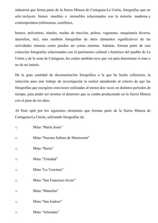 industrial que forma parte de la Sierra Minera de Cartagena-La Unión, fotografías que no
sólo incluyen bienes muebles e inmuebles relacionados con la minería moderna y
contemporánea (chimeneas, castilletes,
hornos, polvorines, túneles, ruedas de tracción, poleas, vagonetas, maquinaria diversa,
utensilios, etc), sino también fotografías de otros elementos significativos de las
actividades mineras como pueden ser cortas mineras. Además, forman parte de esta
colección fotografías relacionadas con el patrimonio cultural e histórico del pueblo de La
Unión y de la zona de Cartagena, las cuales también tuve que ver para determinar si eran o
no de mi interés.
De la gran cantidad de documentación fotográfica a la que he hecho referencia, la
selección para este trabajo de investigación la realicé atendiendo al criterio de que las
fotografías que escogiese estuviesen realizadas al menos dos veces en distintos periodos de
tiempo, para poder así mostrar el deterioro que se estaba produciendo en la Sierra Minera
con el paso de los años.
Al final opté por los siguientes elementos que forman parte de la Sierra Minera de
Cartagena-La Unión, utilizando fotografías de:
o Mina “María Jesús”
o Mina “Nuestra Señora de Montserrat”
o Mina “Iberia”
o Mina “Trinidad”
o Mina “Lo Veremos”
o Mina “San Francisco Javier”
o Mina “Manolita”
o Mina “San Isidoro”
o Mina “Artesiana”
 