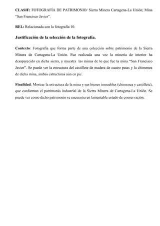 CLASIF: FOTOGRAFÍA DE PATRIMONIO/ Sierra Minera Cartagena-La Unión; Mina
“San Francisco Javier”.
REL: Relacionada con la fotografía 10.
Justificación de la selección de la fotografía.
Contexto: Fotografía que forma parte de una colección sobre patrimonio de la Sierra
Minera de Cartagena-La Unión. Fue realizada una vez la minería de interior ha
desaparecido en dicha sierra, y muestra las ruinas de lo que fue la mina “San Francisco
Javier”. Se puede ver la estructura del castillete de madera de cuatro patas y la chimenea
de dicha mina, ambas estructuras aún en pie.
Finalidad: Mostrar la estructura de la mina y sus bienes inmuebles (chimenea y castillete),
que conforman el patrimonio industrial de la Sierra Minera de Cartagena-La Unión. Se
puede ver como dicho patrimonio se encuentra en lamentable estado de conservación.
 