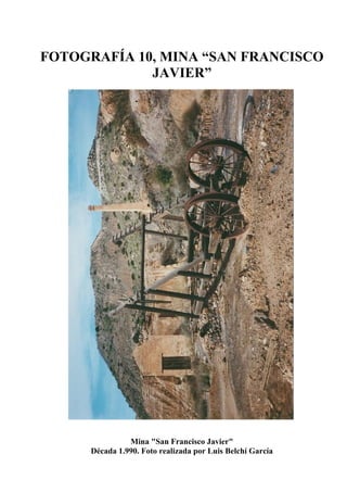 FOTOGRAFÍA 10, MINA “SAN FRANCISCO
JAVIER”
Mina "San Francisco Javier"
Década 1.990. Foto realizada por Luis Belchí García
 