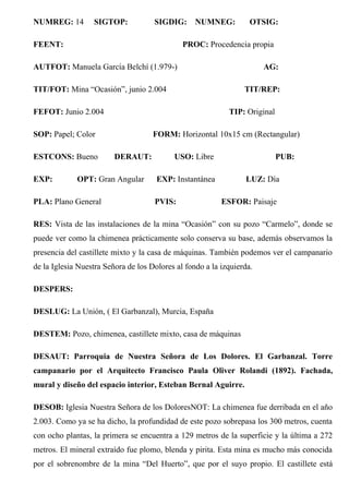 NUMREG: 14 SIGTOP: SIGDIG: NUMNEG: OTSIG:
FEENT: PROC: Procedencia propia
AUTFOT: Manuela García Belchí (1.979-) AG:
TIT/FOT: Mina “Ocasión”, junio 2.004 TIT/REP:
FEFOT: Junio 2.004 TIP: Original
SOP: Papel; Color FORM: Horizontal 10x15 cm (Rectangular)
ESTCONS: Bueno DERAUT: USO: Libre PUB:
EXP: OPT: Gran Angular EXP: Instantánea LUZ: Día
PLA: Plano General PVIS: ESFOR: Paisaje
RES: Vista de las instalaciones de la mina “Ocasión” con su pozo “Carmelo”, donde se
puede ver como la chimenea prácticamente solo conserva su base, además observamos la
presencia del castillete mixto y la casa de máquinas. También podemos ver el campanario
de la Iglesia Nuestra Señora de los Dolores al fondo a la izquierda.
DESPERS:
DESLUG: La Unión, ( El Garbanzal), Murcia, España
DESTEM: Pozo, chimenea, castillete mixto, casa de máquinas
DESAUT: Parroquia de Nuestra Señora de Los Dolores. El Garbanzal. Torre
campanario por el Arquitecto Francisco Paula Oliver Rolandi (1892). Fachada,
mural y diseño del espacio interior, Esteban Bernal Aguirre.
DESOB: Iglesia Nuestra Señora de los DoloresNOT: La chimenea fue derribada en el año
2.003. Como ya se ha dicho, la profundidad de este pozo sobrepasa los 300 metros, cuenta
con ocho plantas, la primera se encuentra a 129 metros de la superficie y la última a 272
metros. El mineral extraído fue plomo, blenda y pirita. Esta mina es mucho más conocida
por el sobrenombre de la mina “Del Huerto”, que por el suyo propio. El castillete está
 