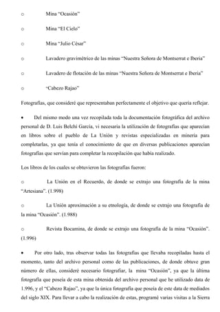 o Mina “Ocasión”
o Mina “El Cielo”
o Mina “Julio César”
o Lavadero gravimétrico de las minas “Nuestra Señora de Montserrat e Iberia”
o Lavadero de flotación de las minas “Nuestra Señora de Montserrat e Iberia”
o “Cabezo Rajao”
Fotografías, que consideré que representaban perfectamente el objetivo que quería reflejar.
• Del mismo modo una vez recopilada toda la documentación fotográfica del archivo
personal de D. Luis Belchí García, vi necesaria la utilización de fotografías que aparecían
en libros sobre el pueblo de La Unión y revistas especializadas en minería para
completarlas, ya que tenía el conocimiento de que en diversas publicaciones aparecían
fotografías que servían para completar la recopilación que había realizado.
Los libros de los cuales se obtuvieron las fotografías fueron:
o La Unión en el Recuerdo, de donde se extrajo una fotografía de la mina
“Artesiana”. (1.998)
o La Unión aproximación a su etnología, de donde se extrajo una fotografía de
la mina “Ocasión”. (1.988)
o Revista Bocamina, de donde se extrajo una fotografía de la mina “Ocasión”.
(1.996)
• Por otro lado, tras observar todas las fotografías que llevaba recopiladas hasta el
momento, tanto del archivo personal como de las publicaciones, de donde obtuve gran
número de ellas, consideré necesario fotografiar, la mina “Ocasión”, ya que la última
fotografía que poseía de esta mina obtenida del archivo personal que he utilizado data de
1.996, y el “Cabezo Rajao”, ya que la única fotografía que poseía de este data de mediados
del siglo XIX. Para llevar a cabo la realización de estas, programé varias visitas a la Sierra
 