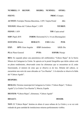 NUMREG: 19 SIGTOP: SIGDIG: NUMNEG: OTSIG:
FEENT: PROC: Compra
AUTFOT: Fototipia Thomas-Barcelona, 1.859. Tarjeta Postal AG:
TIT/FOT: Minas del “Cabezo Rajao”, 1.859 TIT/REP:
FEFOT: 1.859 TIP: Copia actual
SOP: Papel; B/N FORM: Horizontal 8,5 x 14 cm (Rectangular)
ESTCONS: Bueno DERAUT: USO: Libre PUB:
EXP: OPT: Gran Angular EXP: Instantánea LUZ: Día
PLA: Plano General PVIS: ESFOR: Paisaje
RES: En segundo plano una panorámica del emblemático “Cabezo Rajao” de la Sierra
Minera de Cartagena-La Unión. Se aprecia en la postal fotográfica que dicho cabezo está
en pleno rendimiento, observando como las chimeneas que se encuentran en él, están
funcionando, el número de estas que se observa es de tres. Delante del cabezo, se
encuentran una serie de casas ubicadas en “Los Huertas”. A la derecha se observa la falda
del “Cabezo Agudo”.
DESPERS:
DESLUG: Término municipal de Cartagena-La Unión ( “Cabezo Rajao”, “Cabezo
Agudo”), La Unión (“Los Huertas”), Murcia, España
DESTEM: “Cabezo Rajao”, chimeneas, “Cabezo Agudo”
DESAUT: DESOB:
NOT: El “Cabezo Rajao” domina en altura el casco urbano de La Unión y a su vez está
rodeado de gran cantidad de instalaciones mineras perfectamente visibles.
 