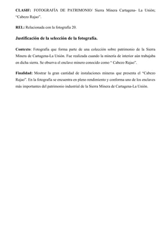 CLASIF: FOTOGRAFÍA DE PATRIMONIO/ Sierra Minera Cartagena- La Unión;
“Cabezo Rajao”.
REL: Relacionada con la fotografía 20.
Justificación de la selección de la fotografía.
Contexto: Fotografía que forma parte de una colección sobre patrimonio de la Sierra
Minera de Cartagena-La Unión. Fue realizada cuando la minería de interior aún trabajaba
en dicha sierra. Se observa el enclave minero conocido como “ Cabezo Rajao”.
Finalidad: Mostrar la gran cantidad de instalaciones mineras que presenta el “Cabezo
Rajao”. En la fotografía se encuentra en pleno rendimiento y conforma uno de los enclaves
más importantes del patrimonio industrial de la Sierra Minera de Cartagena-La Unión.
 