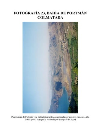 FOTOGRAFÍA 23, BAHÍA DE PORTMÁN
COLMATADA
Panorámica de Portmán y su bahía totalmente contaminada por estériles mineros. Año
2.000 aprox. Fotografía realizada por fotógrafo JAYAM
 