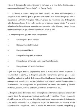 Minera de Cartagena-La Unión visitando el Garbanzal y la zona de La Unión donde se
encuentran ubicados el “Cabezo Rajao” y el Cabezo Agudo.
• En lo que se refiere a fotografías sobre Portmán y su Bahía, solamente poseía la
fotografía de los vertidos, por lo que tuve que recurrir a un estudio fotográfico que se
encuentra en La Unión, “Fotógrafo JAYAM”, el cual me vendió una serie de fotografías
sobre Portmán, algunas de las cuales son las que se exponen en este trabajo. A la hora de
seleccionar las fotografías que necesitaba, tuve que mirar varios álbumes y escoger las que
eran relevantes para lo que yo quiero demostrar a través de ellas.
Las fotografías por las que opté fueron las siguientes:
o Una fotografía de los vertidos
o Bahía de Portmán Colmatada
o Fotografías del Muelle
o Fotografías del pueblo de Portmán
o Fotografías de la Playa del Lastre y del Puerto Pescador
o Fotografías de la Playa de San Bruno
Según Juan Miguel Sánchez Vigil (1.999), desde la particularidad o toma única hasta la
universalidad o reportaje, la fotografía presenta características propias que podemos
identificar mediante el análisis de la imagen. Considerada como elemento independiente, o
como parte de unidades informativas (relación texto e imagen), su función documental es
incuestionable. Por consiguiente, las posibilidades de estudio son amplias y diversas
(históricas, sociales, técnicas, culturales, científicas, documentales, etc.).
La fotografía como documento puede contemplarse desde varios aspectos y con carácter
general desde las perspectivas histórica, profesional y científica. Como documento
científico que es, el documento fotográfico participa de las mismas notas de información
y de fuente informativa, y se integra en el proceso informativo documental: emisor
(documentalista fotográfico), canal o medio de transmisión (soporte fotográfico), y
 