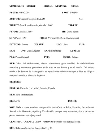 NUMREG: 24 SIGTOP: SIGDIG: NUMNEG: OTSIG:
FEENT: Junio 2.004 PROC: Compra
AUTFOT: Copia: Fotógrafo JAYAM AG:
TIT/FOT: Muelle en Portmán, década 1.960? TIT/REP:
FEFOT: Década 1.960? TIP: Copia actual
SOP: Papel; B/N FORM: Vertical 10x15 cm (Rectangular)
ESTCONS: Bueno DERAUT: USO: Libre PUB:
EXP: OPT: Gran Angular EXP: Instantánea LUZ: Día
PLA: Plano General PVIS: ESFOR: Paisaje
RES: Vista del embarcadero, donde observamos gran cantidad de embarcaciones
atracadas y numerosos pescadores de la zona en sus barcas y en el muelle. Del mismo
modo, a la derecha de la fotografía, se aprecia una embarcación que, o bien se dirige a
atracar al muelle, o bien sale de pesca.
DESPERS:
DESLUG: Portmán (La Unión), Murcia, España
DESTEM: Embarcadero
DESAUT: DESOB:
NOT: Toda la costa murciana comprendida entre Cabo de Palos, Portmán, Escombreras,
Santa Lucía, Mazarrón, Águilas y Vera ha sido siempre muy abundante, rica y variada en
peces, moluscos, esponjas y coral.
CLASIF: FOTOGRAFÍA DE PATRIMONIO/ Portmán y su bahía; Muelle.
REL: Relacionada con las fotografías 21 y 25.
 