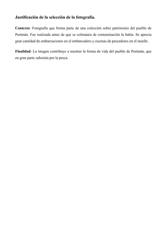 Justificación de la selección de la fotografía.
Contexto: Fotografía que forma parte de una colección sobre patrimonio del pueblo de
Portmán. Fue realizada antes de que se colmatara de contaminación la bahía. Se aprecia
gran cantidad de embarcaciones en el embarcadero y escenas de pescadores en el muelle.
Finalidad: La imagen contribuye a mostrar la forma de vida del pueblo de Portmán, que
en gran parte subsistía por la pesca.
 
