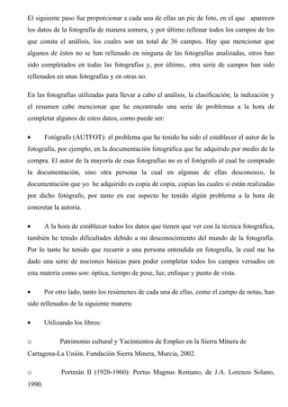 El siguiente paso fue proporcionar a cada una de ellas un pie de foto, en el que aparecen
los datos de la fotografía de manera somera, y por último rellenar todos los campos de los
que consta el análisis, los cuales son un total de 36 campos. Hay que mencionar que
algunos de éstos no se han rellenado en ninguna de las fotografías analizadas, otros han
sido completados en todas las fotografías y, por último, otra serie de campos han sido
rellenados en unas fotografías y en otras no.
En las fotografías utilizadas para llevar a cabo el análisis, la clasificación, la indización y
el resumen cabe mencionar que he encontrado una serie de problemas a la hora de
completar algunos de estos datos, como puede ser:
• Fotógrafo (AUTFOT): el problema que he tenido ha sido el establecer el autor de la
fotografía, por ejemplo, en la documentación fotográfica que he adquirido por medio de la
compra. El autor de la mayoría de esas fotografías no es el fotógrafo al cual he comprado
la documentación, sino otra persona la cual en algunas de ellas desconozco, la
documentación que yo he adquirido es copia de copia, copias las cuales si están realizadas
por dicho fotógrafo, por tanto en ese aspecto he tenido algún problema a la hora de
concretar la autoría.
• A la hora de establecer todos los datos que tienen que ver con la técnica fotográfica,
también he tenido dificultades debido a mi desconocimiento del mundo de la fotografía.
Por lo tanto he tenido que recurrir a una persona entendida en fotografía, la cual me ha
dado una serie de nociones básicas para poder completar todos los campos versados en
esta materia como son: óptica, tiempo de pose, luz, enfoque y punto de vista.
• Por otro lado, tanto los resúmenes de cada una de ellas, como el campo de notas, han
sido rellenados de la siguiente manera:
• Utilizando los libros:
o Patrimonio cultural y Yacimientos de Empleo en la Sierra Minera de
Cartagena-La Unión. Fundación Sierra Minera, Murcia, 2002.
o Portmán II (1920-1960): Portus Magnus Romano, de J.A. Lorenzo Solano,
1990.
 