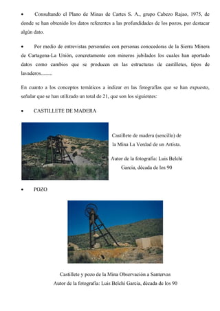• Consultando el Plano de Minas de Cartes S. A., grupo Cabezo Rajao, 1975, de
donde se han obtenido los datos referentes a las profundidades de los pozos, por destacar
algún dato.
• Por medio de entrevistas personales con personas conocedoras de la Sierra Minera
de Cartagena-La Unión, concretamente con mineros jubilados los cuales han aportado
datos como cambios que se producen en las estructuras de castilletes, tipos de
lavaderos.........
En cuanto a los conceptos temáticos a indizar en las fotografías que se han expuesto,
señalar que se han utilizado un total de 21, que son los siguientes:
• CASTILLETE DE MADERA
Castillete de madera (sencillo) de
la Mina La Verdad de un Artista.
Autor de la fotografía: Luis Belchí
García, década de los 90
• POZO
Castillete y pozo de la Mina Observación a Santervas
Autor de la fotografía: Luis Belchí García, década de los 90
 