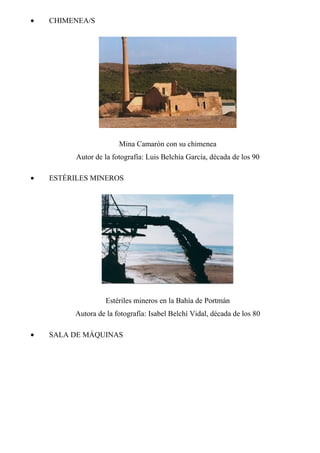 • CHIMENEA/S
Mina Camarón con su chimenea
Autor de la fotografía: Luis Belchía García, década de los 90
• ESTÉRILES MINEROS
Estériles mineros en la Bahía de Portmán
Autora de la fotografía: Isabel Belchí Vidal, década de los 80
• SALA DE MÁQUINAS
 