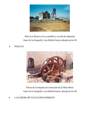 Mina Los Burros con su castillete y su sala de máquinas
Autor de la fotografía: Luis Belchí García, década de los 90
• POLEA/S
Poleas de la máquina de extracción de la Mina Iberia
Autor de la fotografía: Luis Belchí García, década de los 90
• LAVADERO DE FLOTACIÓN ROBERTO
 