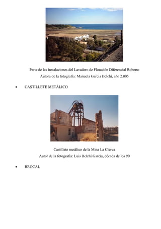 Parte de las instalaciones del Lavadero de Flotación Diferencial Roberto
Autora de la fotografía: Manuela García Belchí, año 2.005
• CASTILLETE METÁLICO
Castillete metálico de la Mina La Cierva
Autor de la fotografía: Luis Belchí García, década de los 90
• BROCAL
 