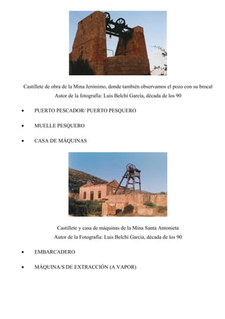 Castillete de obra de la Mina Jerónimo, donde también observamos el pozo con su brocal
Autor de la fotografía: Luis Belchí García, década de los 90
• PUERTO PESCADOR/ PUERTO PESQUERO
• MUELLE PESQUERO
• CASA DE MÁQUINAS
Castillete y casa de máquinas de la Mina Santa Antonieta
Autor de la Fotografía: Luis Belchí García, década de los 90
• EMBARCADERO
• MÁQUINA/S DE EXTRACCIÓN (A VAPOR)
 