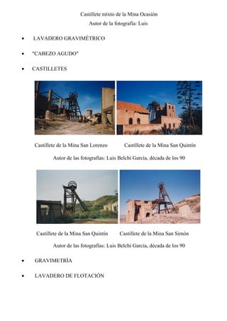 Castillete mixto de la Mina Ocasión
Autor de la fotografía: Luis
• LAVADERO GRAVIMÉTRICO
• "CABEZO AGUDO"
• CASTILLETES
Castillete de la Mina San Lorenzo Castillete de la Mina San Quintín
Autor de las fotografías: Luis Belchí García, década de los 90
Castillete de la Mina San Quintín Castillete de la Mina San Simón
Autor de las fotografías: Luis Belchí García, década de los 90
• GRAVIMETRÍA
• LAVADERO DE FLOTACIÓN
 