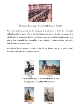 Maquinaria del Lavadero de Flotación Diferencial Roberto
Una vez terminado el análisis, la indización y el resumen de todas las fotografías
utilizadas, se ha llevado a cabo la clasificación de cada una de ellas. La importancia de la
clasificación se muestra por la información que supone el conocimiento del contexto en el
que se han producido las fotografías, y que, además, es imprescindible para poder
interpretar correctamente éstas.
Las fotografías que aparecen arriba (no todas las que forman parte de la investigación),
han sido clasificadas de la siguiente manera:
FOT. 1 FOT. 2
FOTOGRAFÍA DE PATRIMONIO / Sierra Minera
Cartagena-La Unión; Mina “María Jesús”.
FOT. 3 FOT. 4
 
