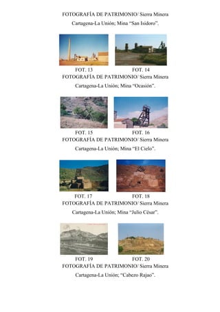 FOTOGRAFÍA DE PATRIMONIO/ Sierra Minera
Cartagena-La Unión; Mina “San Isidoro”.
FOT. 13 FOT. 14
FOTOGRAFÍA DE PATRIMONIO/ Sierra Minera
Cartagena-La Unión; Mina “Ocasión”.
FOT. 15 FOT. 16
FOTOGRAFÍA DE PATRIMONIO/ Sierra Minera
Cartagena-La Unión; Mina “El Cielo”.
FOT. 17 FOT. 18
FOTOGRAFÍA DE PATRIMONIO/ Sierra Minera
Cartagena-La Unión; Mina “Julio César”.
FOT. 19 FOT. 20
FOTOGRAFÍA DE PATRIMONIO/ Sierra Minera
Cartagena-La Unión; “Cabezo Rajao”.
 