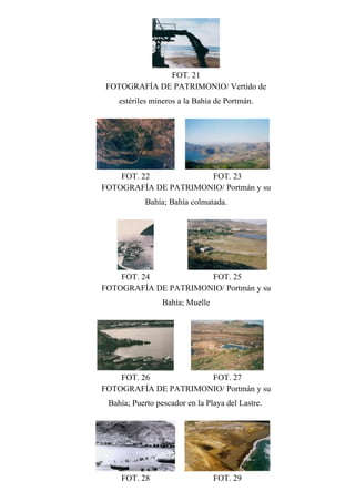 FOT. 21
FOTOGRAFÍA DE PATRIMONIO/ Vertido de
estériles mineros a la Bahía de Portmán.
FOT. 22 FOT. 23
FOTOGRAFÍA DE PATRIMONIO/ Portmán y su
Bahía; Bahía colmatada.
FOT. 24 FOT. 25
FOTOGRAFÍA DE PATRIMONIO/ Portmán y su
Bahía; Muelle
FOT. 26 FOT. 27
FOTOGRAFÍA DE PATRIMONIO/ Portmán y su
Bahía; Puerto pescador en la Playa del Lastre.
FOT. 28 FOT. 29
 
