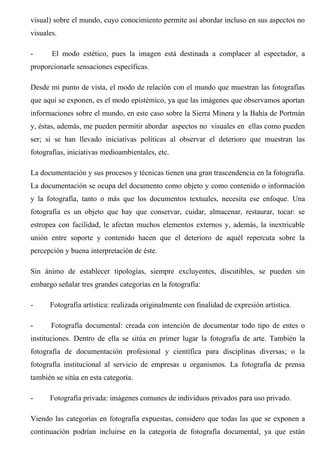 visual) sobre el mundo, cuyo conocimiento permite así abordar incluso en sus aspectos no
visuales.
- El modo estético, pues la imagen está destinada a complacer al espectador, a
proporcionarle sensaciones específicas.
Desde mi punto de vista, el modo de relación con el mundo que muestran las fotografías
que aquí se exponen, es el modo epistémico, ya que las imágenes que observamos aportan
informaciones sobre el mundo, en este caso sobre la Sierra Minera y la Bahía de Portmán
y, éstas, además, me pueden permitir abordar aspectos no visuales en ellas como pueden
ser; si se han llevado iniciativas políticas al observar el deterioro que muestran las
fotografías, iniciativas medioambientales, etc.
La documentación y sus procesos y técnicas tienen una gran trascendencia en la fotografía.
La documentación se ocupa del documento como objeto y como contenido o información
y la fotografía, tanto o más que los documentos textuales, necesita ese enfoque. Una
fotografía es un objeto que hay que conservar, cuidar, almacenar, restaurar, tocar: se
estropea con facilidad, le afectan muchos elementos externos y, además, la inextricable
unión entre soporte y contenido hacen que el deterioro de aquél repercuta sobre la
percepción y buena interpretación de éste.
Sin ánimo de establecer tipologías, siempre excluyentes, discutibles, se pueden sin
embargo señalar tres grandes categorías en la fotografía:
- Fotografía artística: realizada originalmente con finalidad de expresión artística.
- Fotografía documental: creada con intención de documentar todo tipo de entes o
instituciones. Dentro de ella se sitúa en primer lugar la fotografía de arte. También la
fotografía de documentación profesional y científica para disciplinas diversas; o la
fotografía institucional al servicio de empresas u organismos. La fotografía de prensa
también se sitúa en esta categoría.
- Fotografía privada: imágenes comunes de individuos privados para uso privado.
Viendo las categorías en fotografía expuestas, considero que todas las que se exponen a
continuación podrían incluirse en la categoría de fotografía documental, ya que están
 