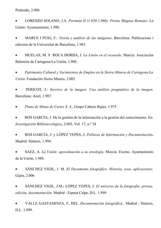 Pirámide, 2.006
• LORENZO SOLANO, J.A. Portmán II (1.920-1.960): Portus Magnus Romano. La
Unión: Ayuntamiento, 1.990.
• MARCE I PUIG, F.: Teoría y análisis de las imágenes. Barcelona: Publicacions i
edicions de la Universitat de Barcelona, 1.983.
• MUELAS, M. Y ROCA DORDA, J. La Unión en el recuerdo. Murcia: Asociación
Belenista de Cartagena-La Unión, 1.998.
• Patrimonio Cultural y Yacimientos de Empleo en la Sierra Minera de Cartagena-La
Unión. Fundación Sierra Minera, 2.002.
• PERICOT, J.: Servirse de la imagen: Una análisis pragmático de la imagen.
Barcelona: Ariel, 1.987.
• Plano de Minas de Cartes S. A., Grupo Cabezo Rajao, 1.975
• ROS GARCÍA, J. De la gestión de la información a la gestión del conocimiento. En:
Investigación Bibliotecológica, 2.003, Vol. 17, n.º 34
• ROS GARCÍA, J. y LÓPEZ YEPES, J. Políticas de Información y Documentación.
Madrid: Síntesis, 1.994.
• SAEZ, A. La Unión: aproximación a su etnología. Murcia: Excmo. Ayuntamiento
de la Unión, 1.988.
• SÁNCHEZ VIGIL, J. M. El Documento fotográfico. Historia, usos, aplicaciones.
Gijón, 2.006
• SÁNCHEZ VIGIL, J.M.; LÓPEZ YEPES, J. El universo de la fotografía: prensa,
edición, documentación. Madrid : Espasa Calpe, D.L. 1.999
• VALLE GASTAMINZA, F. DEL. Documentación fotográfica. Madrid : Síntesis,
D.L. 1.999.
 